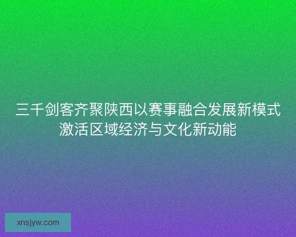 三千剑客齐聚陕西以赛事融合发展新模式激活区域经济与文化新动能