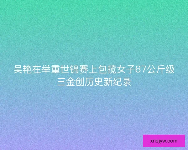 吴艳在举重世锦赛上包揽女子87公斤级三金创历史新纪录