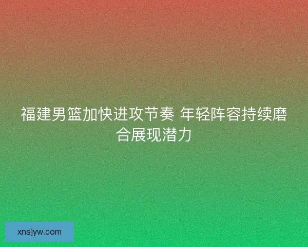 福建男篮加快进攻节奏 年轻阵容持续磨合展现潜力