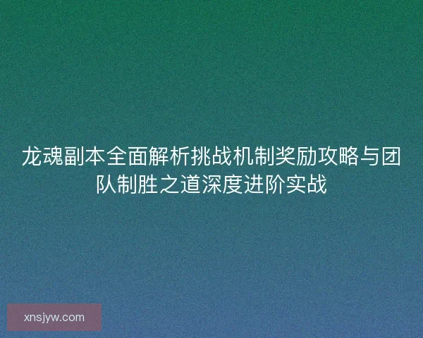 龙魂副本全面解析挑战机制奖励攻略与团队制胜之道深度进阶实战