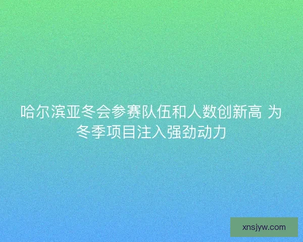 哈尔滨亚冬会参赛队伍和人数创新高 为冬季项目注入强劲动力
