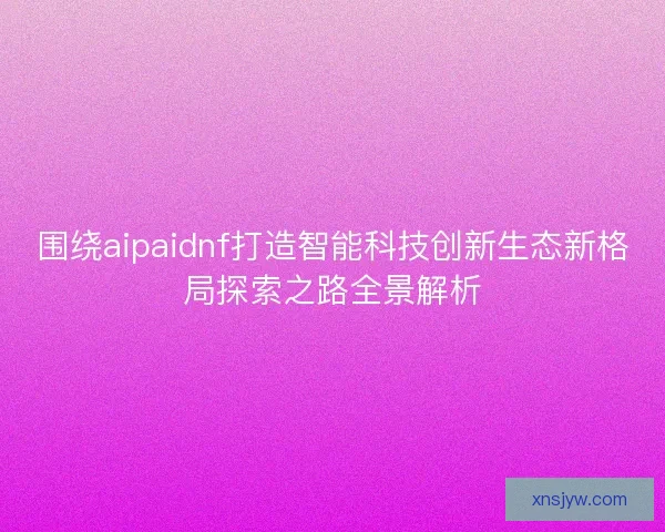 围绕aipaidnf打造智能科技创新生态新格局探索之路全景解析