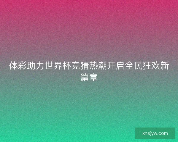 体彩助力世界杯竞猜热潮开启全民狂欢新篇章