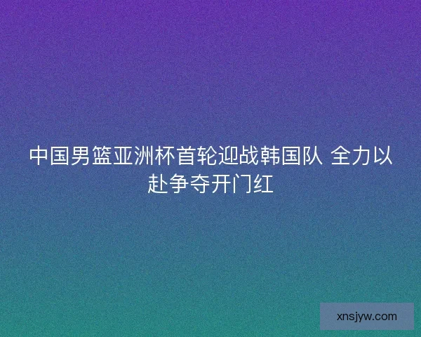 中国男篮亚洲杯首轮迎战韩国队 全力以赴争夺开门红