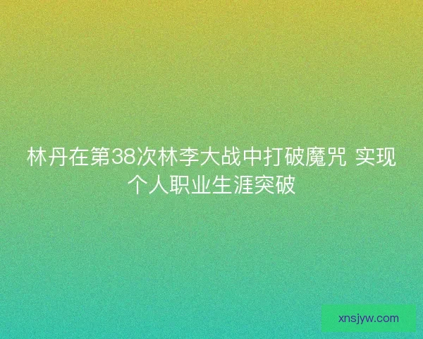 林丹在第38次林李大战中打破魔咒 实现个人职业生涯突破